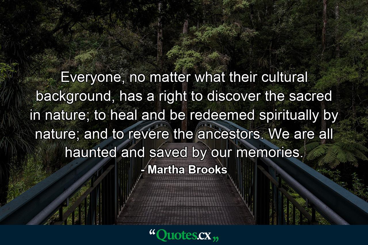 Everyone, no matter what their cultural background, has a right to discover the sacred in nature; to heal and be redeemed spiritually by nature; and to revere the ancestors. We are all haunted and saved by our memories. - Quote by Martha Brooks