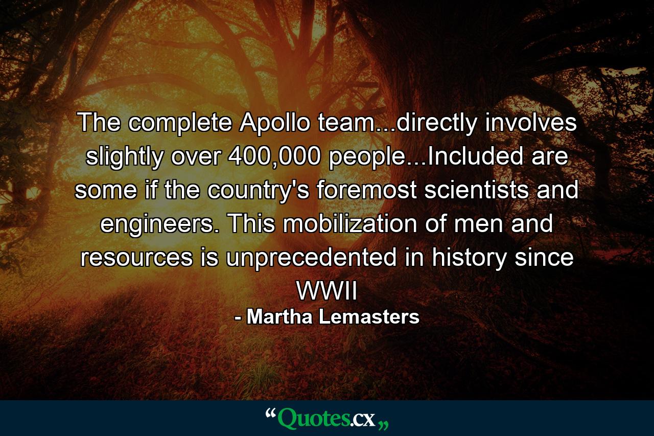 The complete Apollo team...directly involves slightly over 400,000 people...Included are some if the country's foremost scientists and engineers. This mobilization of men and resources is unprecedented in history since WWII - Quote by Martha Lemasters