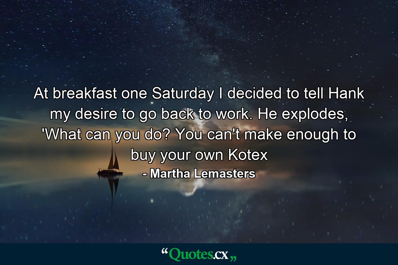 At breakfast one Saturday I decided to tell Hank my desire to go back to work. He explodes, 'What can you do? You can't make enough to buy your own Kotex - Quote by Martha Lemasters