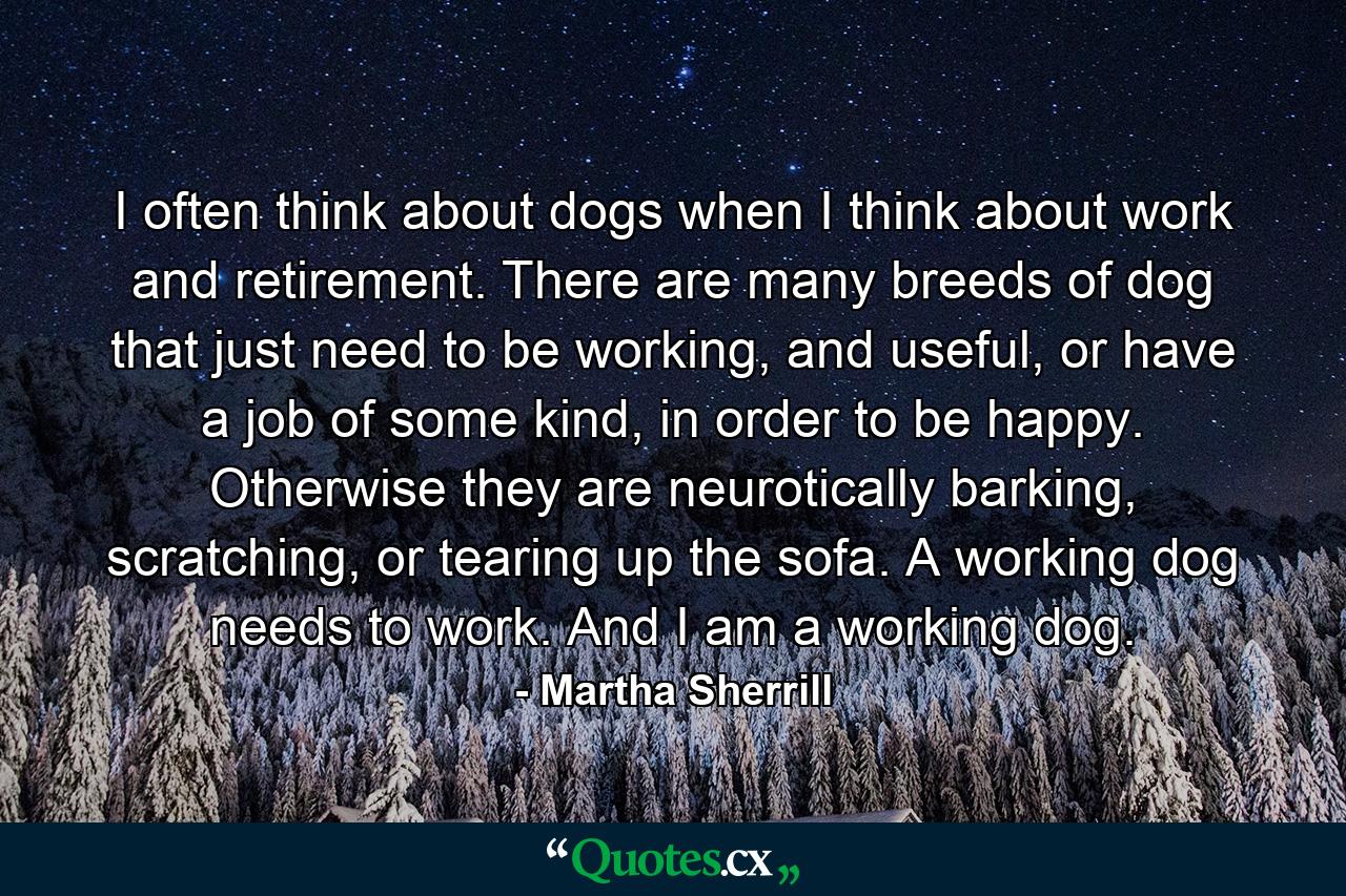 I often think about dogs when I think about work and retirement. There are many breeds of dog that just need to be working, and useful, or have a job of some kind, in order to be happy. Otherwise they are neurotically barking, scratching, or tearing up the sofa. A working dog needs to work. And I am a working dog. - Quote by Martha Sherrill