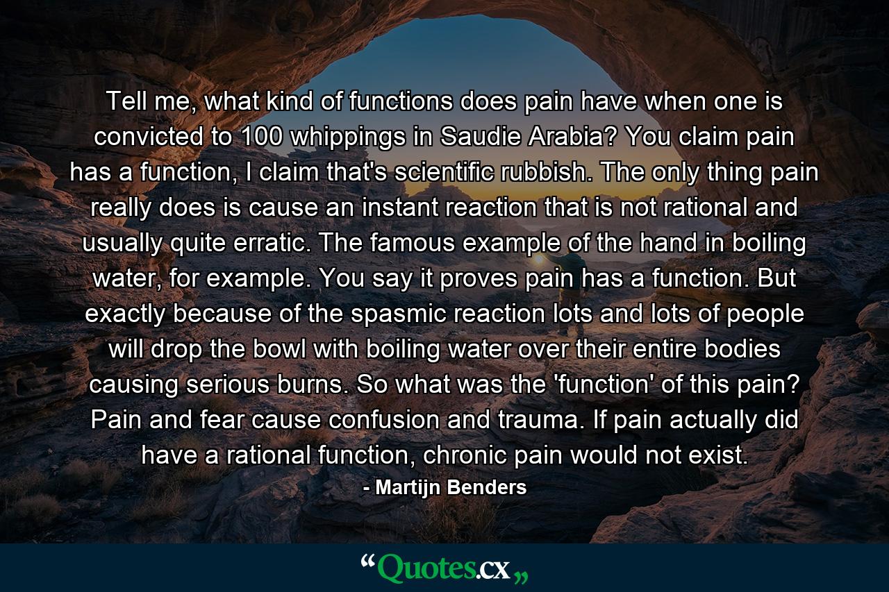 Tell me, what kind of functions does pain have when one is convicted to 100 whippings in Saudie Arabia? You claim pain has a function, I claim that's scientific rubbish. The only thing pain really does is cause an instant reaction that is not rational and usually quite erratic. The famous example of the hand in boiling water, for example. You say it proves pain has a function. But exactly because of the spasmic reaction lots and lots of people will drop the bowl with boiling water over their entire bodies causing serious burns. So what was the 'function' of this pain? Pain and fear cause confusion and trauma. If pain actually did have a rational function, chronic pain would not exist. - Quote by Martijn Benders