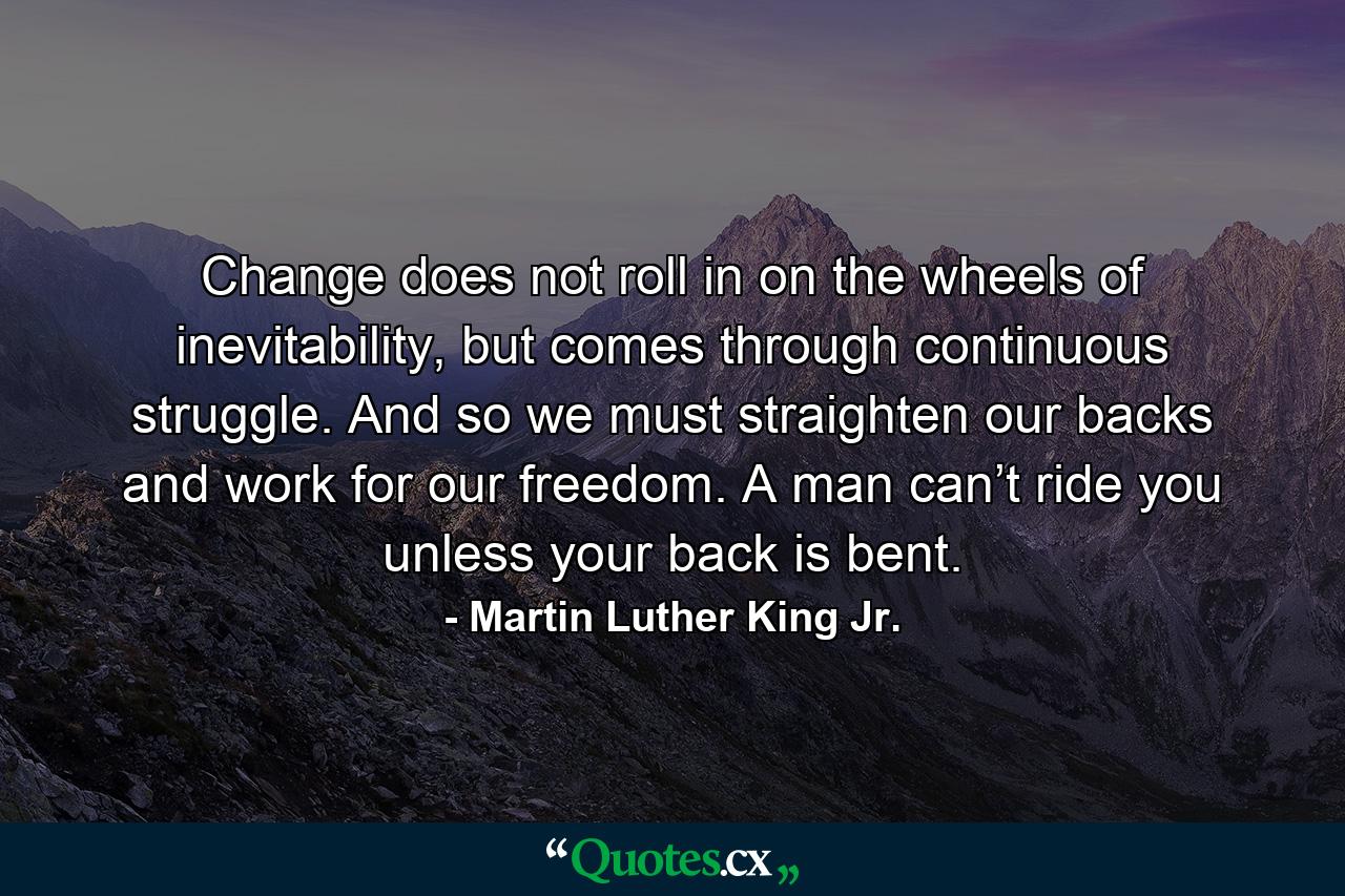 Change does not roll in on the wheels of inevitability, but comes through continuous struggle. And so we must straighten our backs and work for our freedom. A man can’t ride you unless your back is bent. - Quote by Martin Luther King Jr.