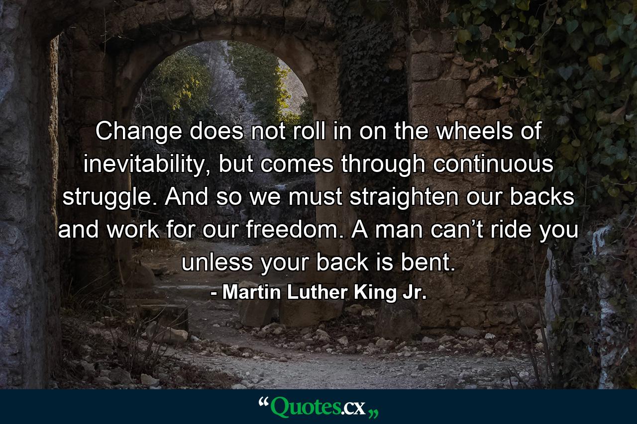 Change does not roll in on the wheels of inevitability, but comes through continuous struggle. And so we must straighten our backs and work for our freedom. A man can’t ride you unless your back is bent. - Quote by Martin Luther King Jr.