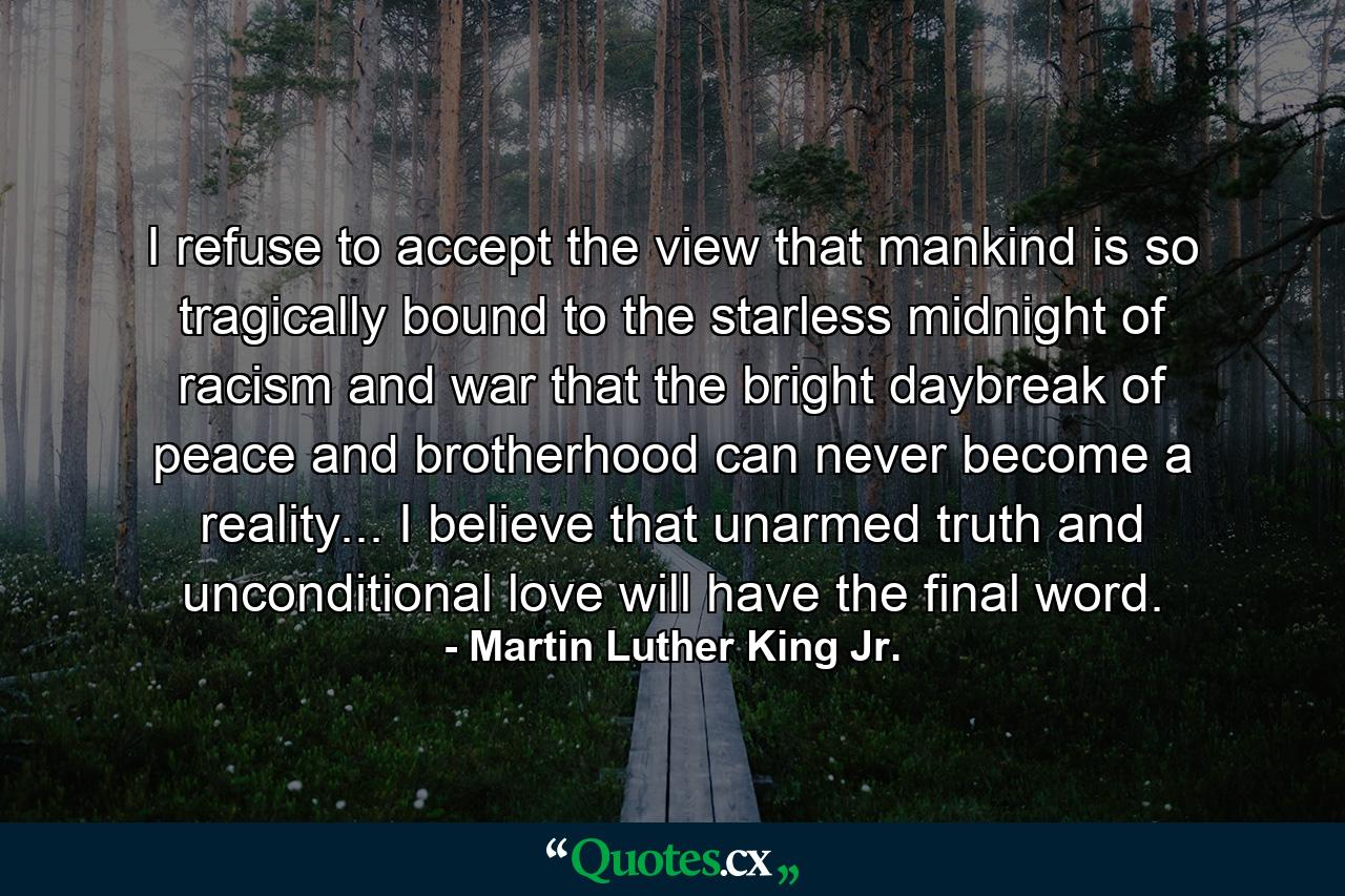 I refuse to accept the view that mankind is so tragically bound to the starless midnight of racism and war that the bright daybreak of peace and brotherhood can never become a reality... I believe that unarmed truth and unconditional love will have the final word. - Quote by Martin Luther King Jr.