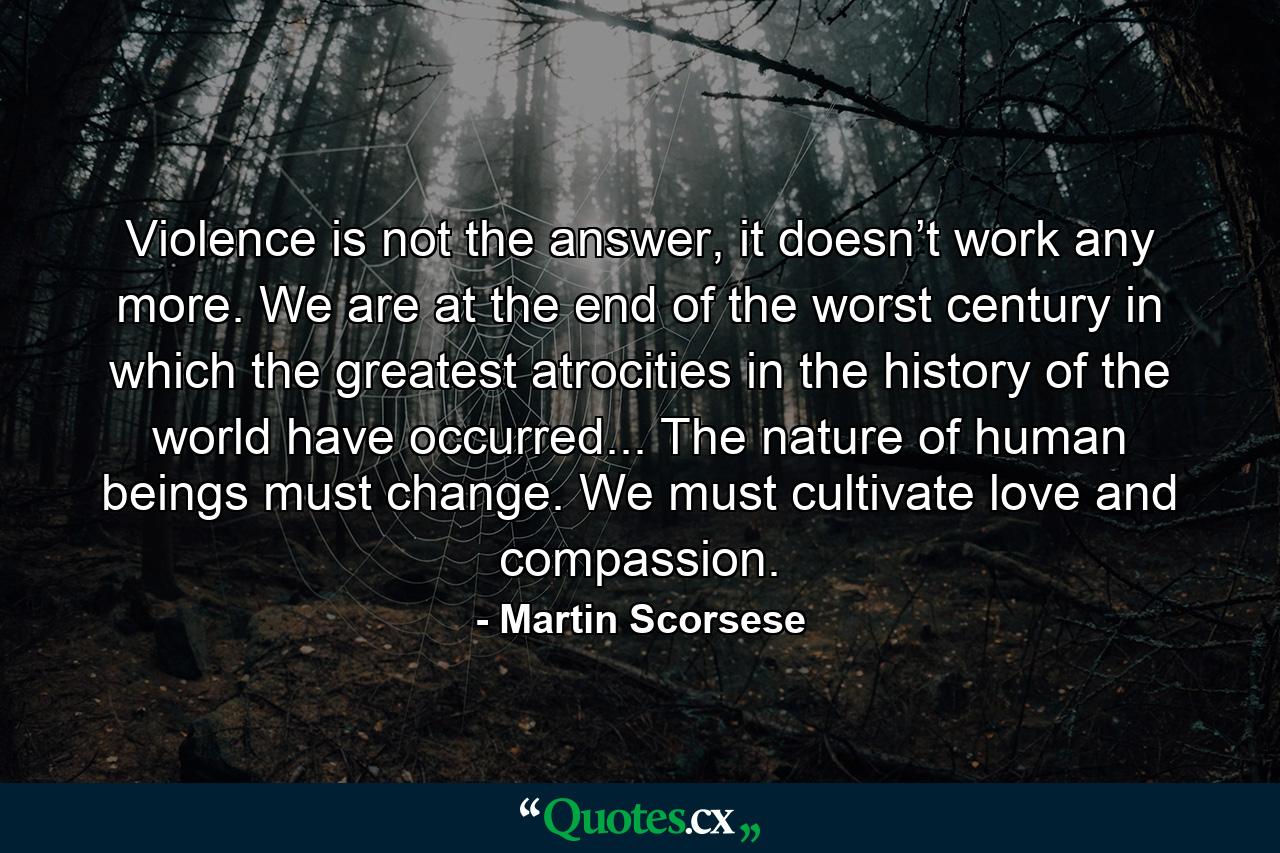 Violence is not the answer, it doesn’t work any more. We are at the end of the worst century in which the greatest atrocities in the history of the world have occurred... The nature of human beings must change. We must cultivate love and compassion. - Quote by Martin Scorsese