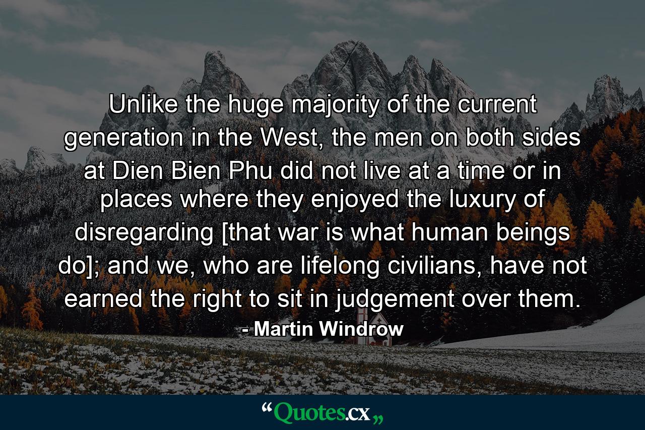 Unlike the huge majority of the current generation in the West, the men on both sides at Dien Bien Phu did not live at a time or in places where they enjoyed the luxury of disregarding [that war is what human beings do]; and we, who are lifelong civilians, have not earned the right to sit in judgement over them. - Quote by Martin Windrow