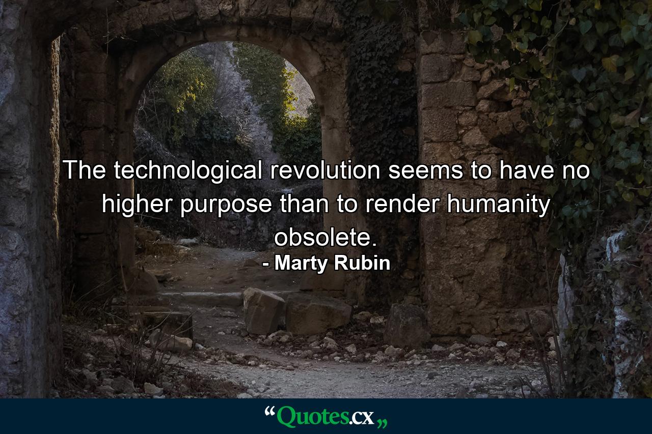 The technological revolution seems to have no higher purpose than to render humanity obsolete. - Quote by Marty Rubin