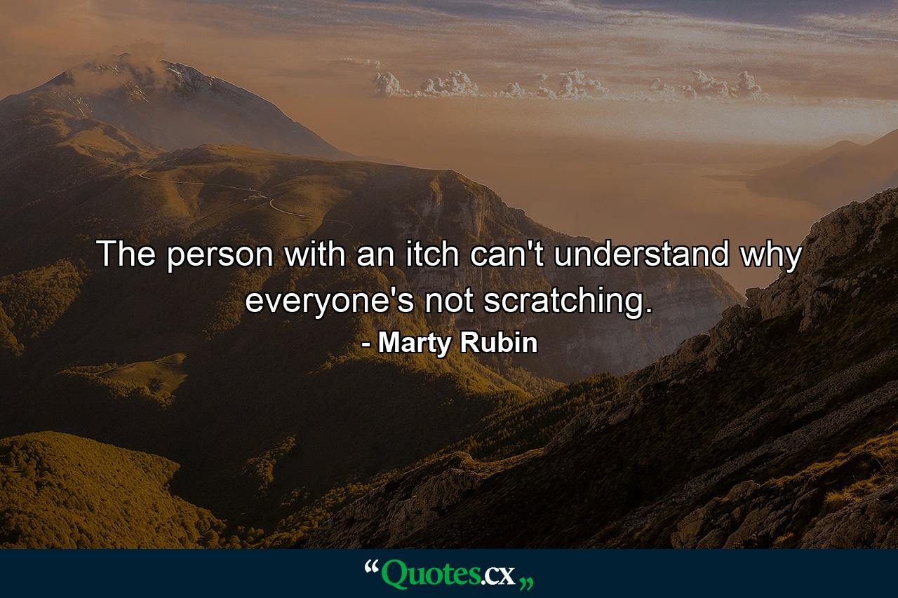 The person with an itch can't understand why everyone's not scratching. - Quote by Marty Rubin