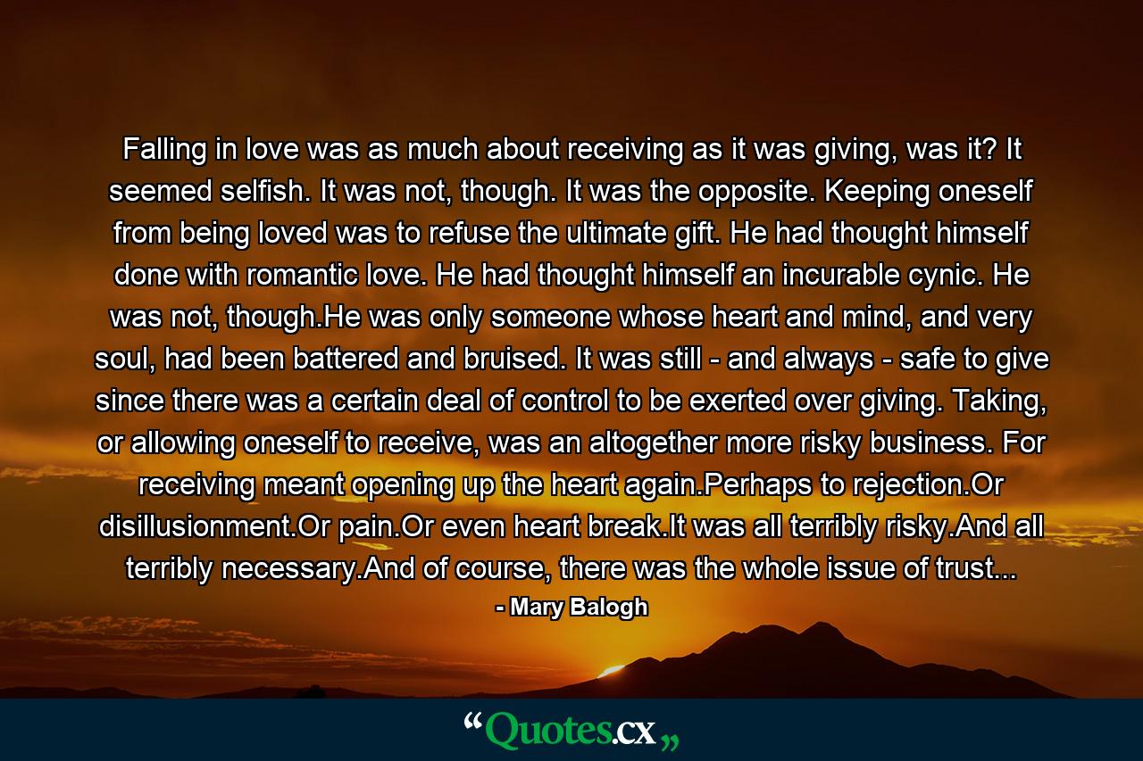 Falling in love was as much about receiving as it was giving, was it? It seemed selfish. It was not, though. It was the opposite. Keeping oneself from being loved was to refuse the ultimate gift. He had thought himself done with romantic love. He had thought himself an incurable cynic. He was not, though.He was only someone whose heart and mind, and very soul, had been battered and bruised. It was still - and always - safe to give since there was a certain deal of control to be exerted over giving. Taking, or allowing oneself to receive, was an altogether more risky business. For receiving meant opening up the heart again.Perhaps to rejection.Or disillusionment.Or pain.Or even heart break.It was all terribly risky.And all terribly necessary.And of course, there was the whole issue of trust... - Quote by Mary Balogh