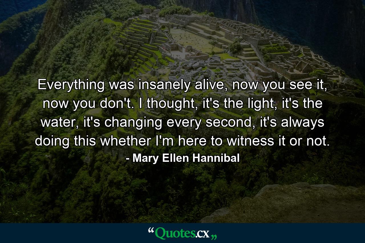 Everything was insanely alive, now you see it, now you don't. I thought, it's the light, it's the water, it's changing every second, it's always doing this whether I'm here to witness it or not. - Quote by Mary Ellen Hannibal