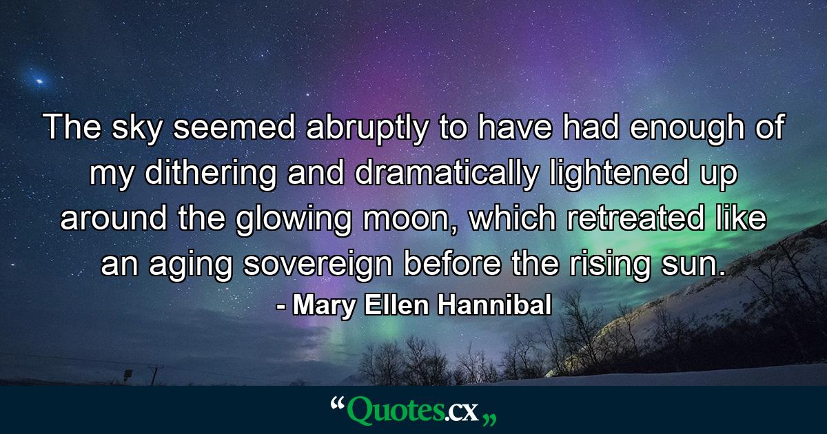 The sky seemed abruptly to have had enough of my dithering and dramatically lightened up around the glowing moon, which retreated like an aging sovereign before the rising sun. - Quote by Mary Ellen Hannibal