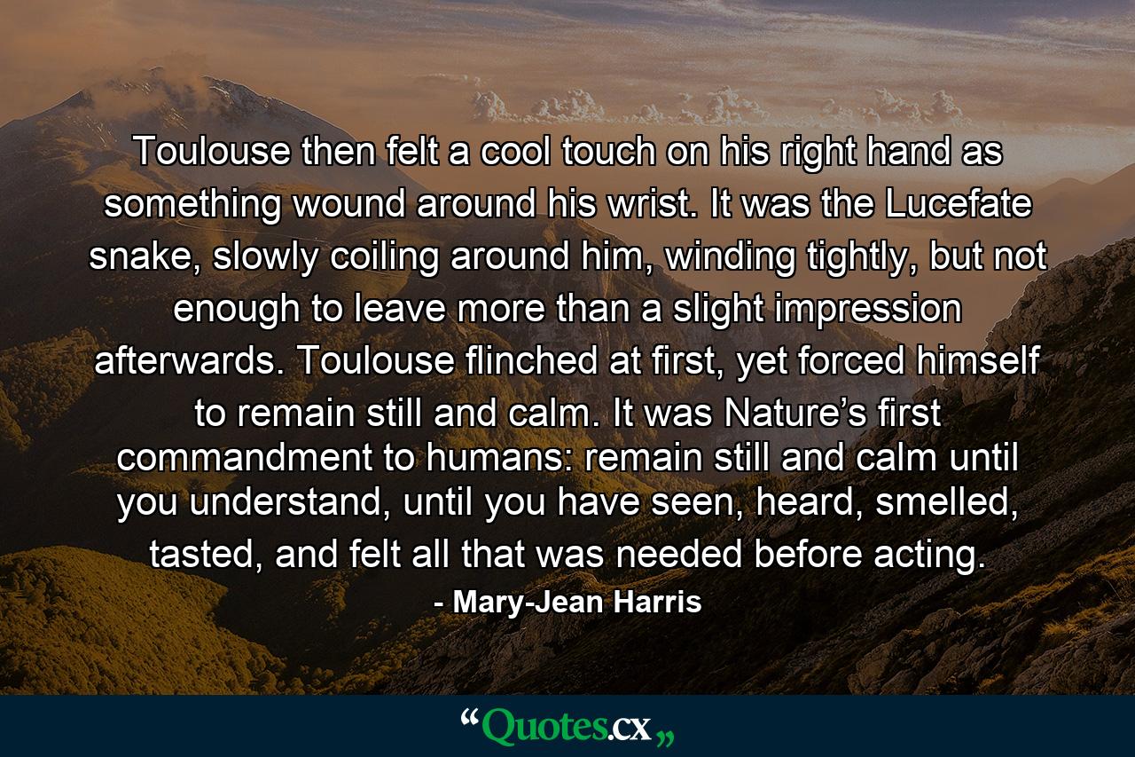 Toulouse then felt a cool touch on his right hand as something wound around his wrist. It was the Lucefate snake, slowly coiling around him, winding tightly, but not enough to leave more than a slight impression afterwards. Toulouse flinched at first, yet forced himself to remain still and calm. It was Nature’s first commandment to humans: remain still and calm until you understand, until you have seen, heard, smelled, tasted, and felt all that was needed before acting. - Quote by Mary-Jean Harris