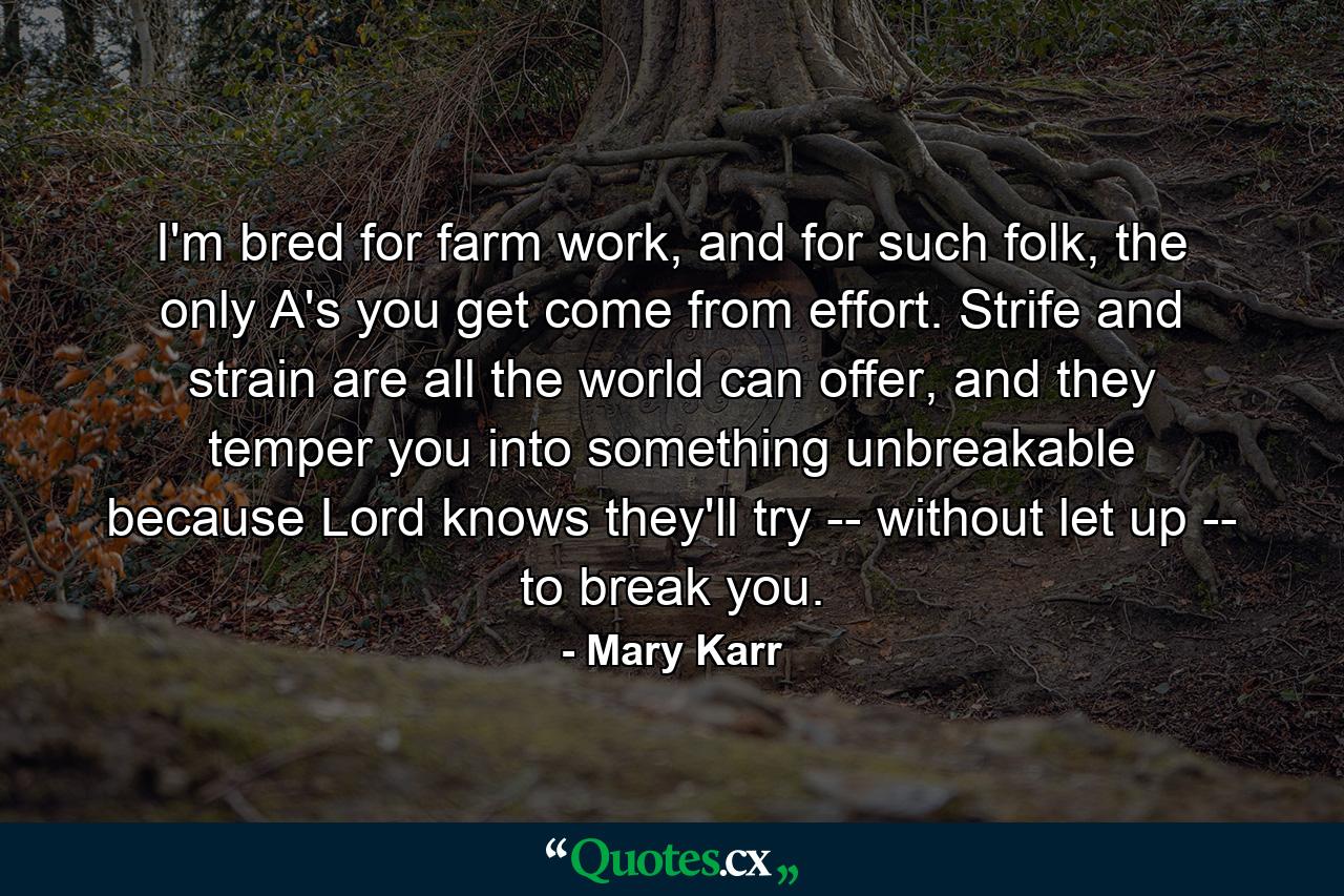 I'm bred for farm work, and for such folk, the only A's you get come from effort. Strife and strain are all the world can offer, and they temper you into something unbreakable because Lord knows they'll try -- without let up -- to break you. - Quote by Mary Karr