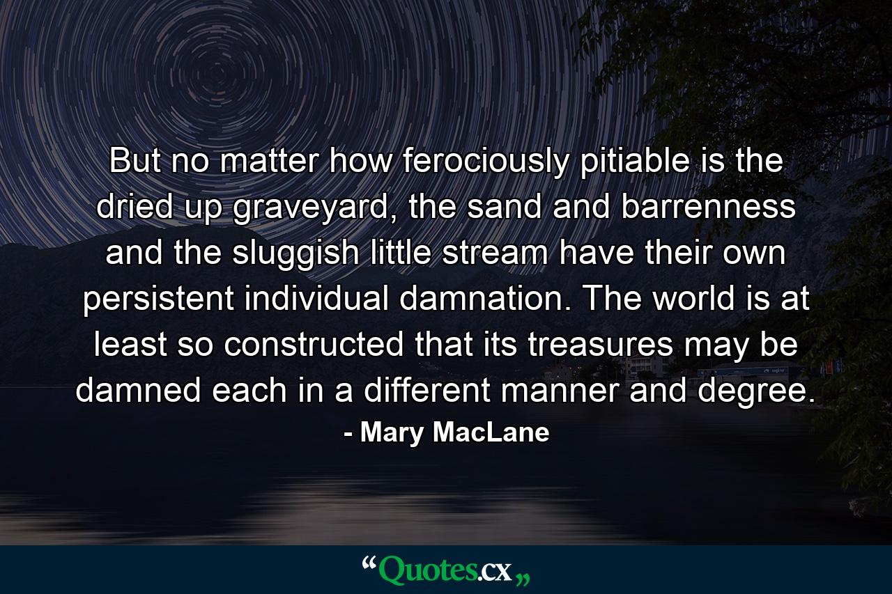 But no matter how ferociously pitiable is the dried up graveyard, the sand and barrenness and the sluggish little stream have their own persistent individual damnation. The world is at least so constructed that its treasures may be damned each in a different manner and degree. - Quote by Mary MacLane