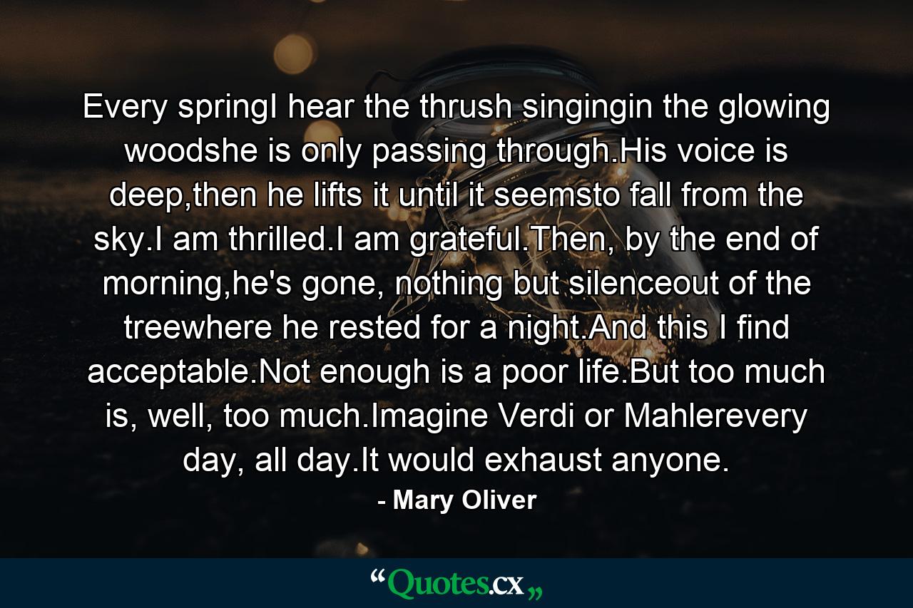 Every springI hear the thrush singingin the glowing woodshe is only passing through.His voice is deep,then he lifts it until it seemsto fall from the sky.I am thrilled.I am grateful.Then, by the end of morning,he's gone, nothing but silenceout of the treewhere he rested for a night.And this I find acceptable.Not enough is a poor life.But too much is, well, too much.Imagine Verdi or Mahlerevery day, all day.It would exhaust anyone. - Quote by Mary Oliver