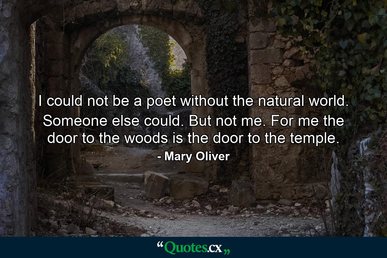 I could not be a poet without the natural world. Someone else could. But not me. For me the door to the woods is the door to the temple. - Quote by Mary Oliver