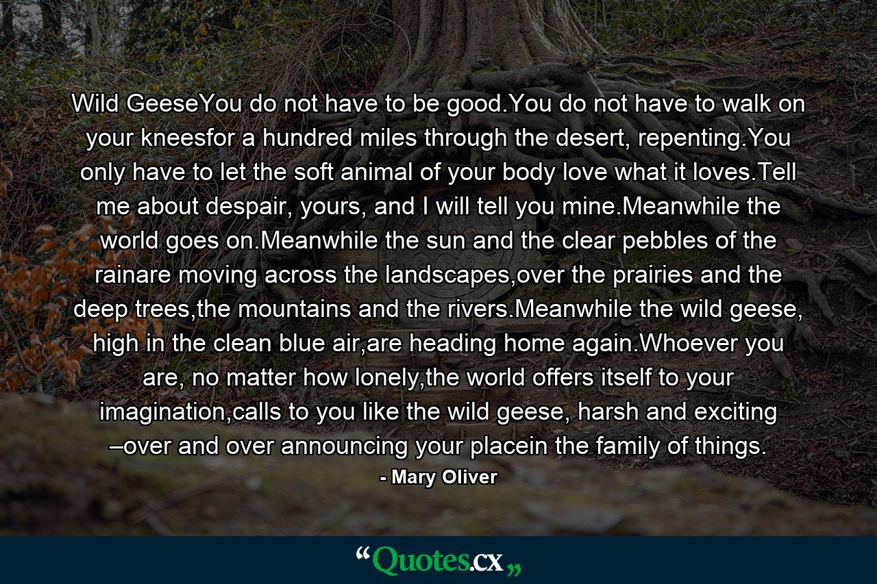 Wild GeeseYou do not have to be good.You do not have to walk on your kneesfor a hundred miles through the desert, repenting.You only have to let the soft animal of your body love what it loves.Tell me about despair, yours, and I will tell you mine.Meanwhile the world goes on.Meanwhile the sun and the clear pebbles of the rainare moving across the landscapes,over the prairies and the deep trees,the mountains and the rivers.Meanwhile the wild geese, high in the clean blue air,are heading home again.Whoever you are, no matter how lonely,the world offers itself to your imagination,calls to you like the wild geese, harsh and exciting –over and over announcing your placein the family of things. - Quote by Mary Oliver