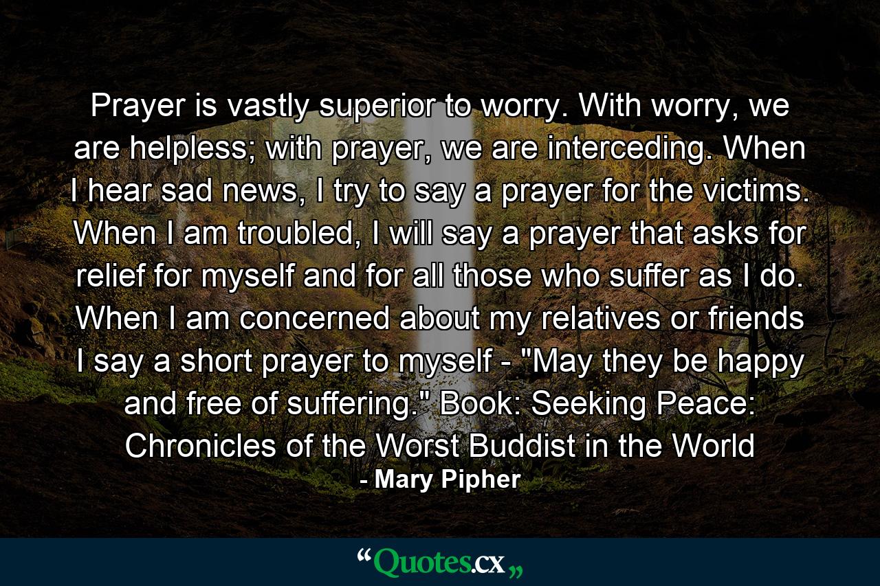 Prayer is vastly superior to worry. With worry, we are helpless; with prayer, we are interceding. When I hear sad news, I try to say a prayer for the victims. When I am troubled, I will say a prayer that asks for relief for myself and for all those who suffer as I do. When I am concerned about my relatives or friends I say a short prayer to myself - 