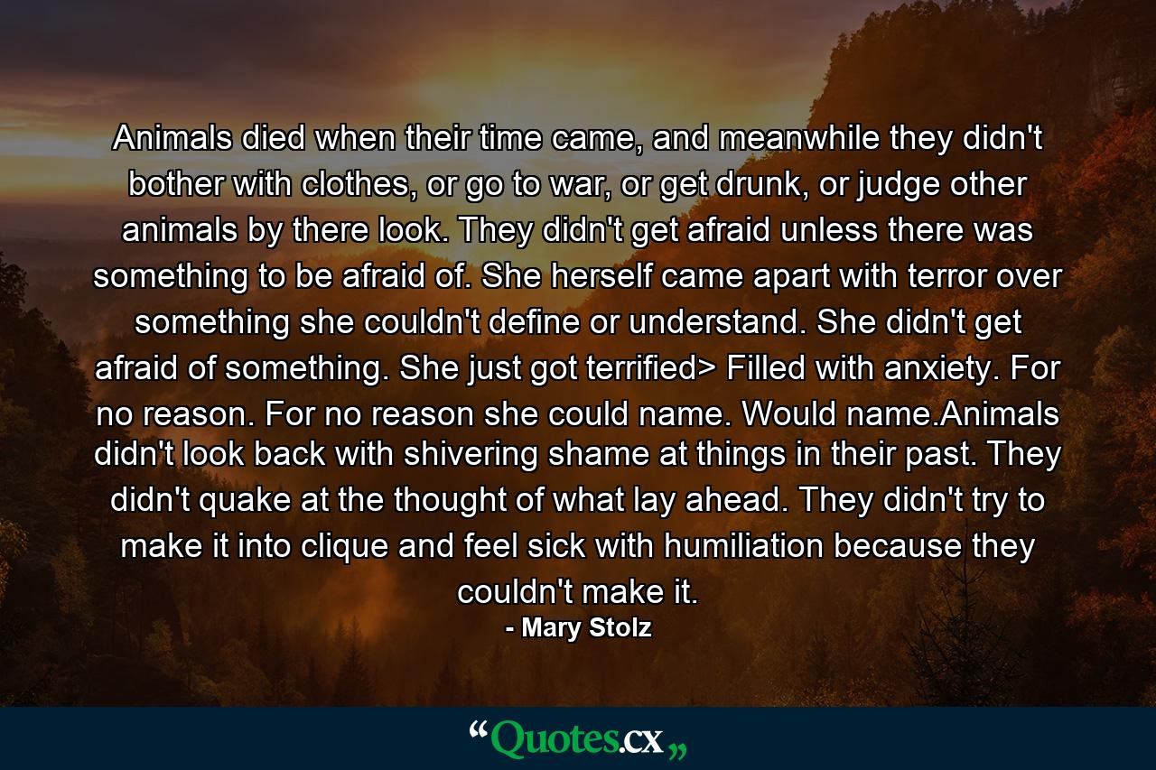 Animals died when their time came, and meanwhile they didn't bother with clothes, or go to war, or get drunk, or judge other animals by there look. They didn't get afraid unless there was something to be afraid of. She herself came apart with terror over something she couldn't define or understand. She didn't get afraid of something. She just got terrified> Filled with anxiety. For no reason. For no reason she could name. Would name.Animals didn't look back with shivering shame at things in their past. They didn't quake at the thought of what lay ahead. They didn't try to make it into clique and feel sick with humiliation because they couldn't make it. - Quote by Mary Stolz