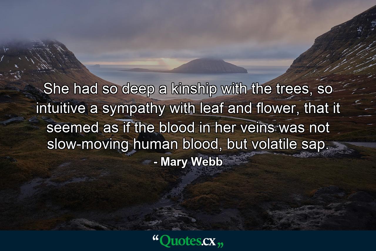 She had so deep a kinship with the trees, so intuitive a sympathy with leaf and flower, that it seemed as if the blood in her veins was not slow-moving human blood, but volatile sap. - Quote by Mary Webb