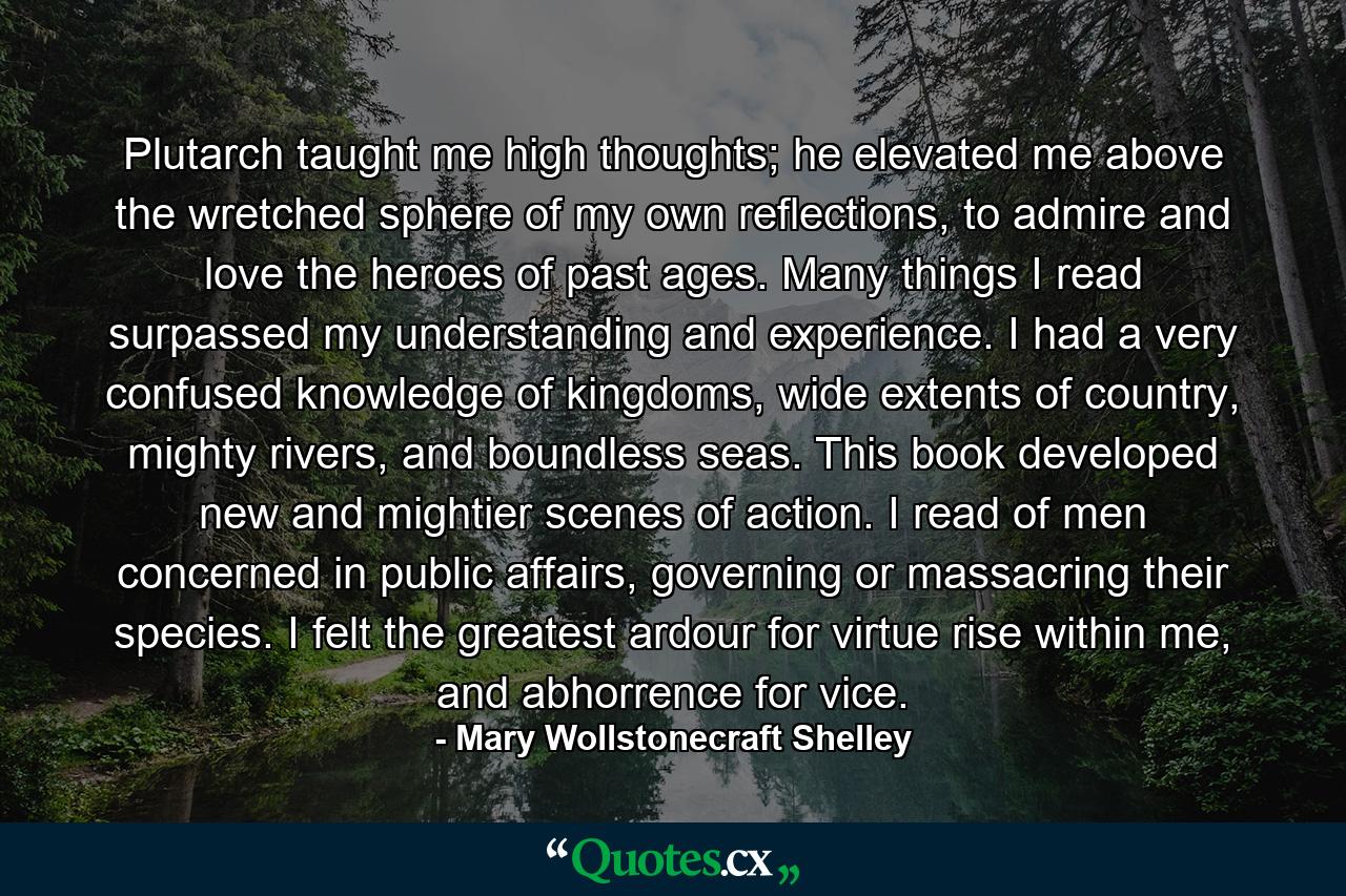 Plutarch taught me high thoughts; he elevated me above the wretched sphere of my own reflections, to admire and love the heroes of past ages. Many things I read surpassed my understanding and experience. I had a very confused knowledge of kingdoms, wide extents of country, mighty rivers, and boundless seas. This book developed new and mightier scenes of action. I read of men concerned in public affairs, governing or massacring their species. I felt the greatest ardour for virtue rise within me, and abhorrence for vice. - Quote by Mary Wollstonecraft Shelley