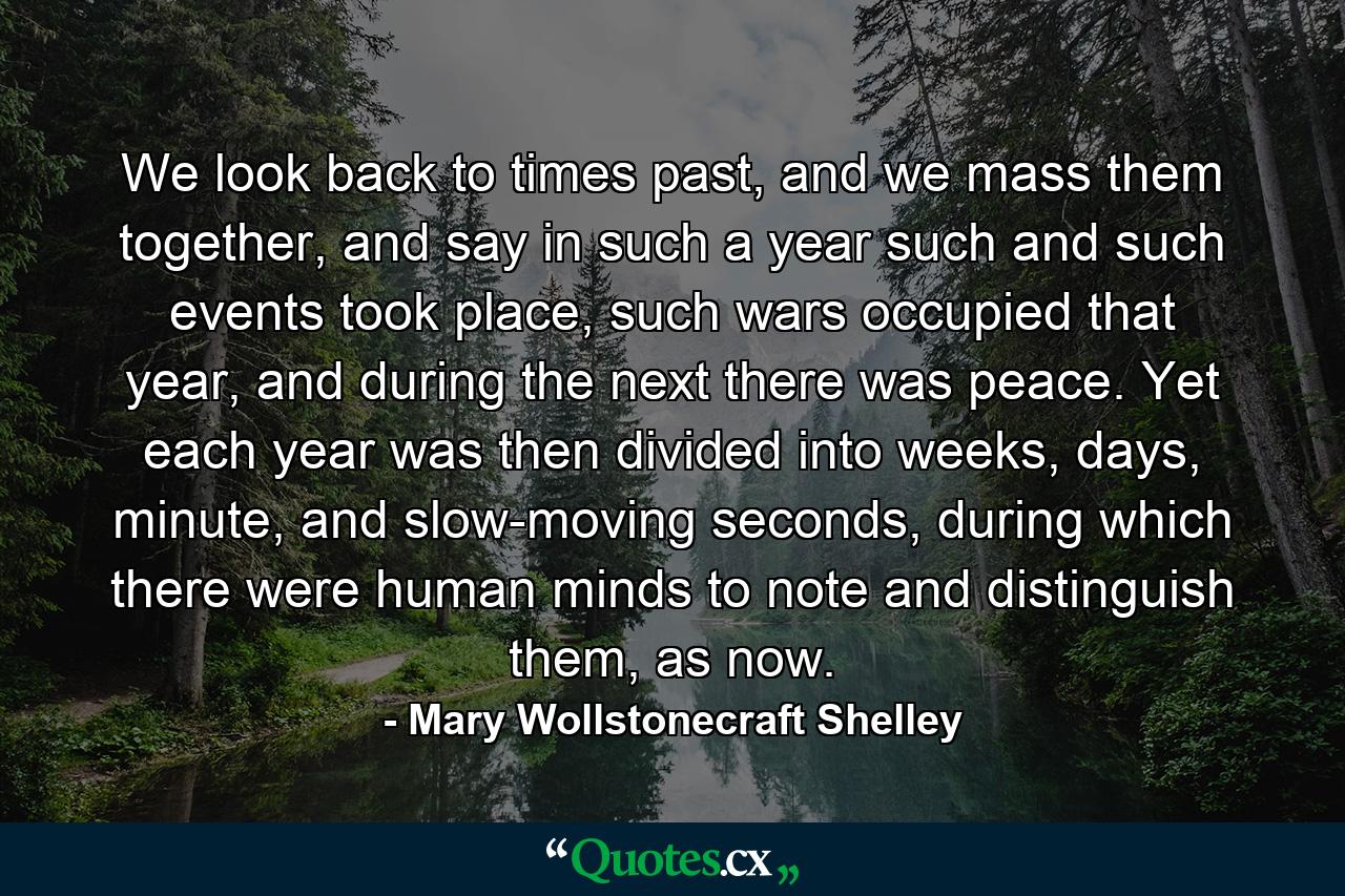 We look back to times past, and we mass them together, and say in such a year such and such events took place, such wars occupied that year, and during the next there was peace. Yet each year was then divided into weeks, days, minute, and slow-moving seconds, during which there were human minds to note and distinguish them, as now. - Quote by Mary Wollstonecraft Shelley