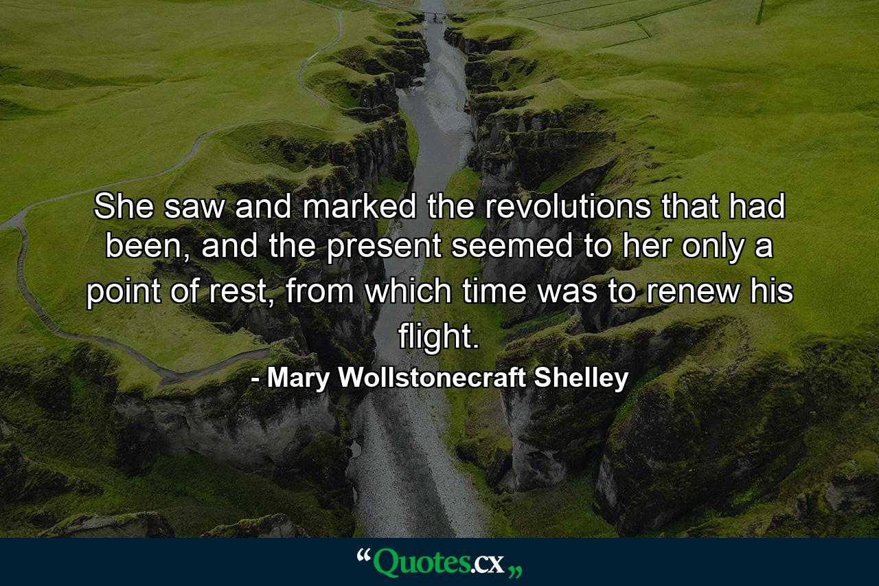 She saw and marked the revolutions that had been, and the present seemed to her only a point of rest, from which time was to renew his flight. - Quote by Mary Wollstonecraft Shelley