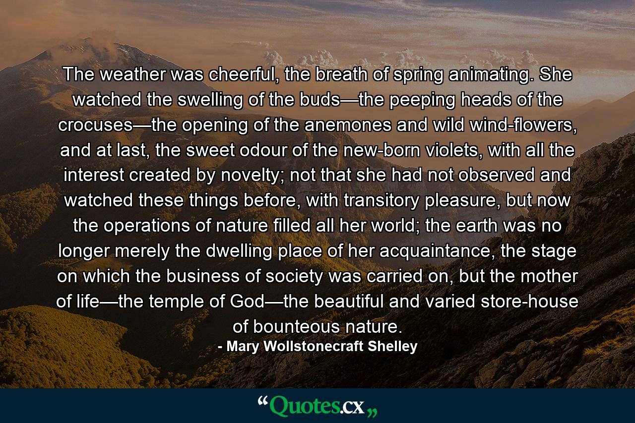 The weather was cheerful, the breath of spring animating. She watched the swelling of the buds—the peeping heads of the crocuses—the opening of the anemones and wild wind-flowers, and at last, the sweet odour of the new-born violets, with all the interest created by novelty; not that she had not observed and watched these things before, with transitory pleasure, but now the operations of nature filled all her world; the earth was no longer merely the dwelling place of her acquaintance, the stage on which the business of society was carried on, but the mother of life—the temple of God—the beautiful and varied store-house of bounteous nature. - Quote by Mary Wollstonecraft Shelley