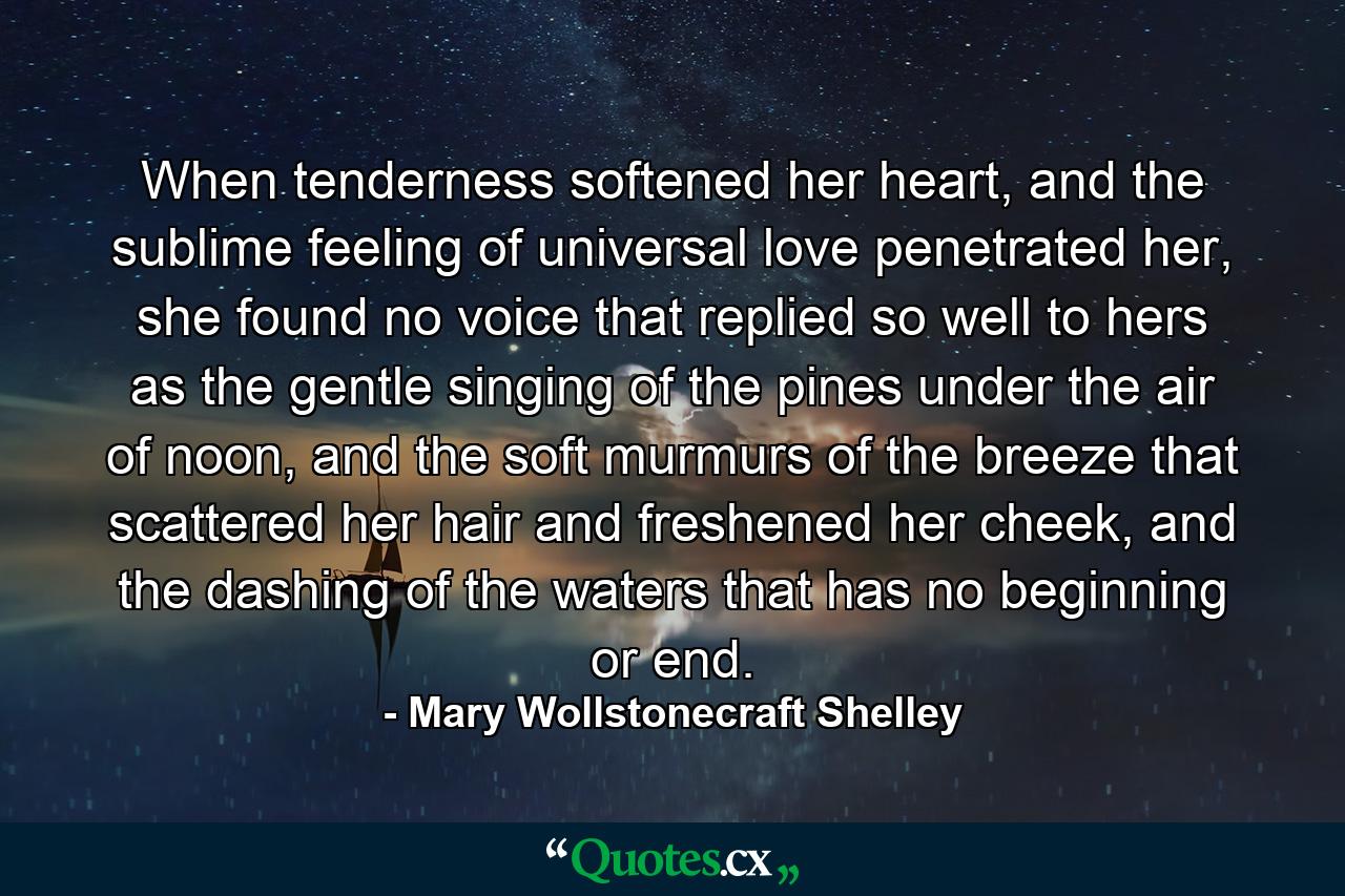 When tenderness softened her heart, and the sublime feeling of universal love penetrated her, she found no voice that replied so well to hers as the gentle singing of the pines under the air of noon, and the soft murmurs of the breeze that scattered her hair and freshened her cheek, and the dashing of the waters that has no beginning or end. - Quote by Mary Wollstonecraft Shelley