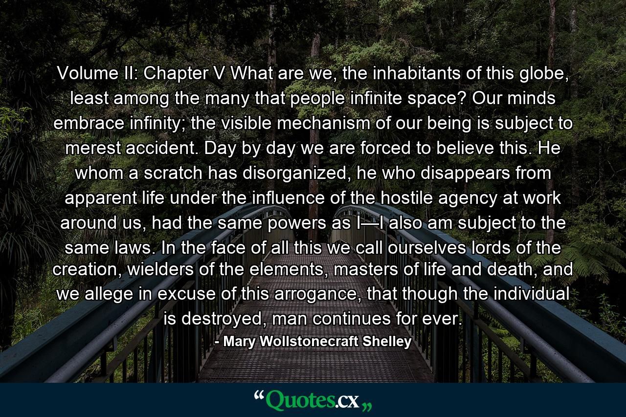 Volume II: Chapter V What are we, the inhabitants of this globe, least among the many that people infinite space? Our minds embrace infinity; the visible mechanism of our being is subject to merest accident. Day by day we are forced to believe this. He whom a scratch has disorganized, he who disappears from apparent life under the influence of the hostile agency at work around us, had the same powers as I—I also am subject to the same laws. In the face of all this we call ourselves lords of the creation, wielders of the elements, masters of life and death, and we allege in excuse of this arrogance, that though the individual is destroyed, man continues for ever. - Quote by Mary Wollstonecraft Shelley