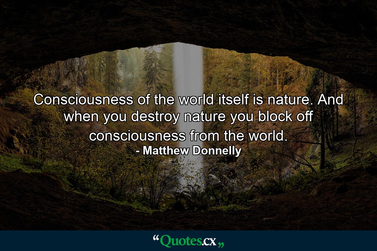 Consciousness of the world itself is nature. And when you destroy nature you block off consciousness from the world. - Quote by Matthew Donnelly