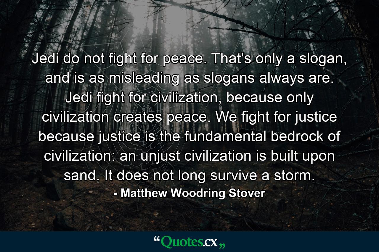 Jedi do not fight for peace. That's only a slogan, and is as misleading as slogans always are. Jedi fight for civilization, because only civilization creates peace. We fight for justice because justice is the fundamental bedrock of civilization: an unjust civilization is built upon sand. It does not long survive a storm. - Quote by Matthew Woodring Stover