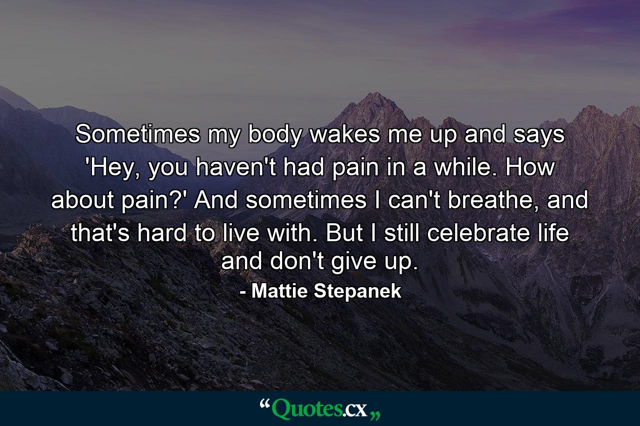 Sometimes my body wakes me up and says 'Hey, you haven't had pain in a while. How about pain?' And sometimes I can't breathe, and that's hard to live with. But I still celebrate life and don't give up. - Quote by Mattie Stepanek