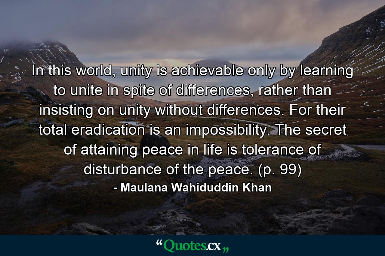 In this world, unity is achievable only by learning to unite in spite of differences, rather than insisting on unity without differences. For their total eradication is an impossibility. The secret of attaining peace in life is tolerance of disturbance of the peace. (p. 99) - Quote by Maulana Wahiduddin Khan