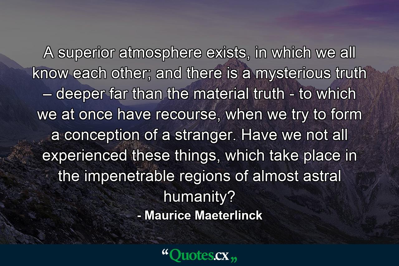 A superior atmosphere exists, in which we all know each other; and there is a mysterious truth – deeper far than the material truth - to which we at once have recourse, when we try to form a conception of a stranger. Have we not all experienced these things, which take place in the impenetrable regions of almost astral humanity? - Quote by Maurice Maeterlinck