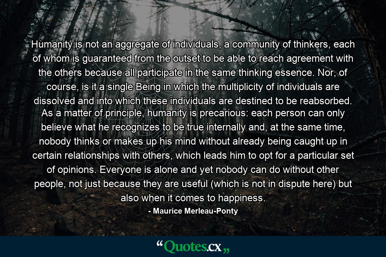 Humanity is not an aggregate of individuals, a community of thinkers, each of whom is guaranteed from the outset to be able to reach agreement with the others because all participate in the same thinking essence. Nor, of course, is it a single Being in which the multiplicity of individuals are dissolved and into which these individuals are destined to be reabsorbed. As a matter of principle, humanity is precarious: each person can only believe what he recognizes to be true internally and, at the same time, nobody thinks or makes up his mind without already being caught up in certain relationships with others, which leads him to opt for a particular set of opinions. Everyone is alone and yet nobody can do without other people, not just because they are useful (which is not in dispute here) but also when it comes to happiness. - Quote by Maurice Merleau-Ponty