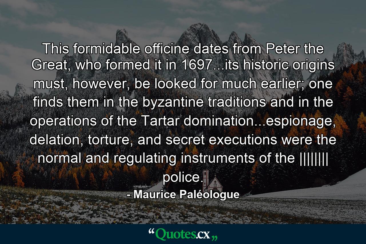 This formidable officine dates from Peter the Great, who formed it in 1697...its historic origins must, however, be looked for much earlier; one finds them in the byzantine traditions and in the operations of the Tartar domination...espionage, delation, torture, and secret executions were the normal and regulating instruments of the |||||||| police. - Quote by Maurice Paléologue