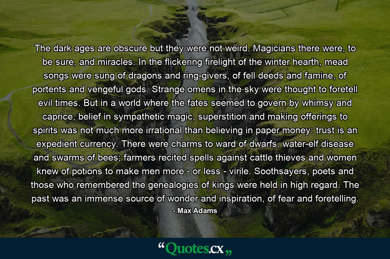 The dark ages are obscure but they were not weird. Magicians there were, to be sure, and miracles. In the flickering firelight of the winter hearth, mead songs were sung of dragons and ring-givers, of fell deeds and famine, of portents and vengeful gods. Strange omens in the sky were thought to foretell evil times. But in a world where the fates seemed to govern by whimsy and caprice, belief in sympathetic magic, superstition and making offerings to spirits was not much more irrational than believing in paper money: trust is an expedient currency. There were charms to ward of dwarfs, water-elf disease and swarms of bees; farmers recited spells against cattle thieves and women knew of potions to make men more - or less - virile. Soothsayers, poets and those who remembered the genealogies of kings were held in high regard. The past was an immense source of wonder and inspiration, of fear and foretelling. - Quote by Max Adams