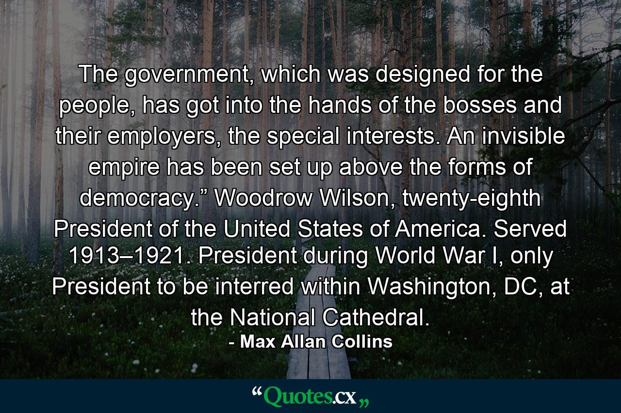 The government, which was designed for the people, has got into the hands of the bosses and their employers, the special interests. An invisible empire has been set up above the forms of democracy.” Woodrow Wilson, twenty-eighth President of the United States of America. Served 1913–1921. President during World War I, only President to be interred within Washington, DC, at the National Cathedral. - Quote by Max Allan Collins