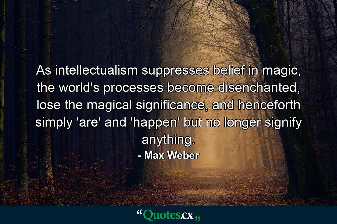 As intellectualism suppresses belief in magic, the world's processes become disenchanted, lose the magical significance, and henceforth simply 'are' and 'happen' but no longer signify anything. - Quote by Max Weber