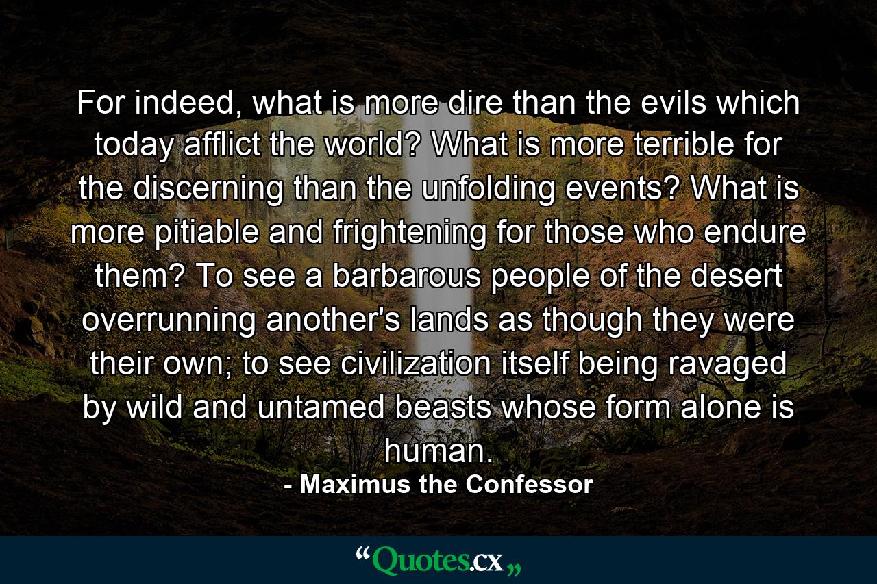 For indeed, what is more dire than the evils which today afflict the world? What is more terrible for the discerning than the unfolding events? What is more pitiable and frightening for those who endure them? To see a barbarous people of the desert overrunning another's lands as though they were their own; to see civilization itself being ravaged by wild and untamed beasts whose form alone is human. - Quote by Maximus the Confessor