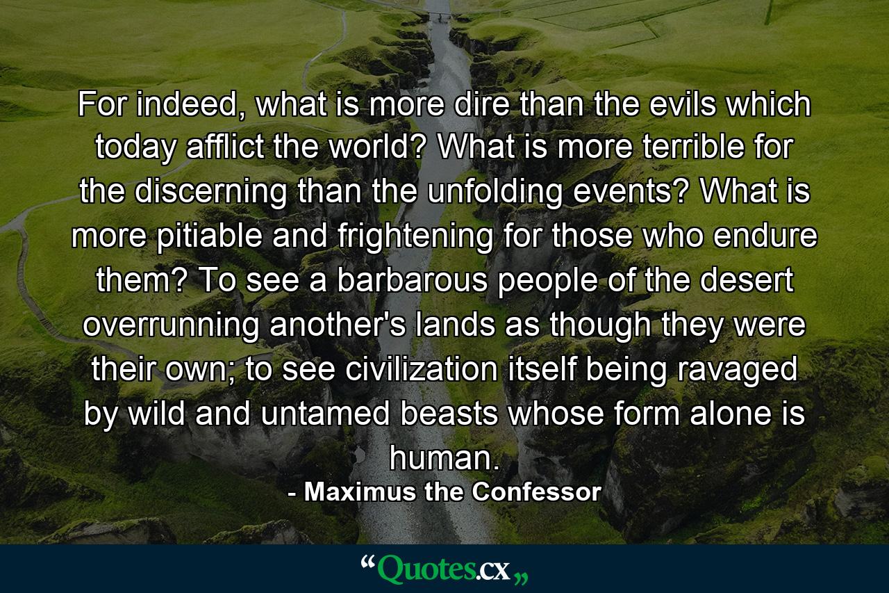 For indeed, what is more dire than the evils which today afflict the world? What is more terrible for the discerning than the unfolding events? What is more pitiable and frightening for those who endure them? To see a barbarous people of the desert overrunning another's lands as though they were their own; to see civilization itself being ravaged by wild and untamed beasts whose form alone is human. - Quote by Maximus the Confessor