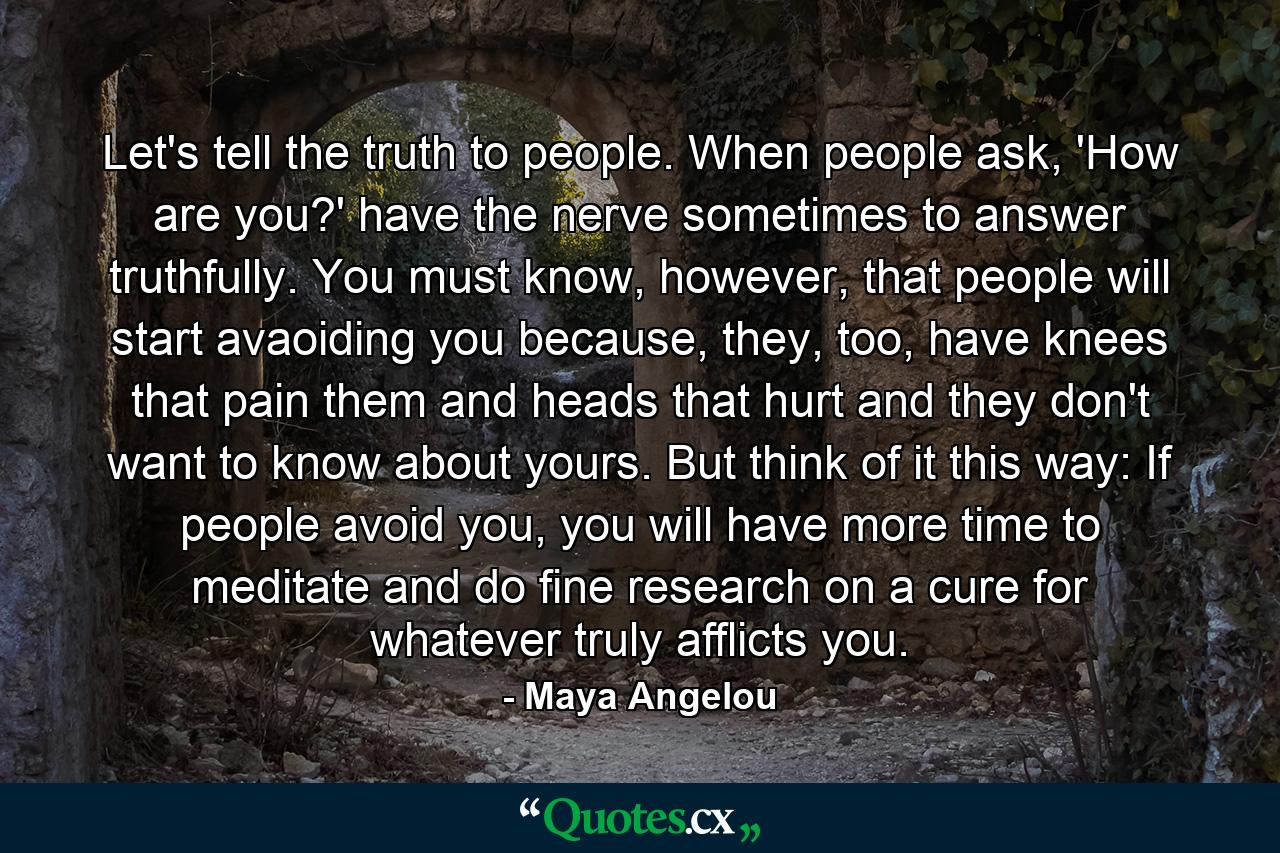 Let's tell the truth to people. When people ask, 'How are you?' have the nerve sometimes to answer truthfully. You must know, however, that people will start avaoiding you because, they, too, have knees that pain them and heads that hurt and they don't want to know about yours. But think of it this way: If people avoid you, you will have more time to meditate and do fine research on a cure for whatever truly afflicts you. - Quote by Maya Angelou