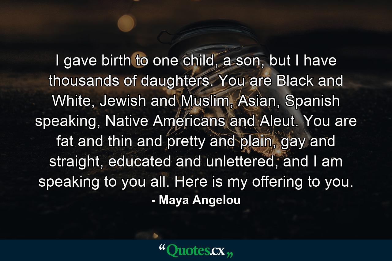 I gave birth to one child, a son, but I have thousands of daughters. You are Black and White, Jewish and Muslim, Asian, Spanish speaking, Native Americans and Aleut. You are fat and thin and pretty and plain, gay and straight, educated and unlettered, and I am speaking to you all. Here is my offering to you. - Quote by Maya Angelou