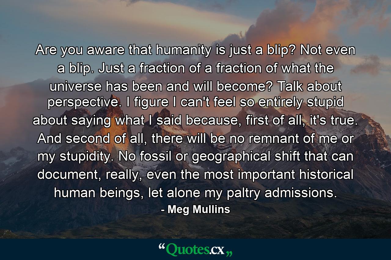 Are you aware that humanity is just a blip? Not even a blip. Just a fraction of a fraction of what the universe has been and will become? Talk about perspective. I figure I can't feel so entirely stupid about saying what I said because, first of all, it's true. And second of all, there will be no remnant of me or my stupidity. No fossil or geographical shift that can document, really, even the most important historical human beings, let alone my paltry admissions. - Quote by Meg Mullins