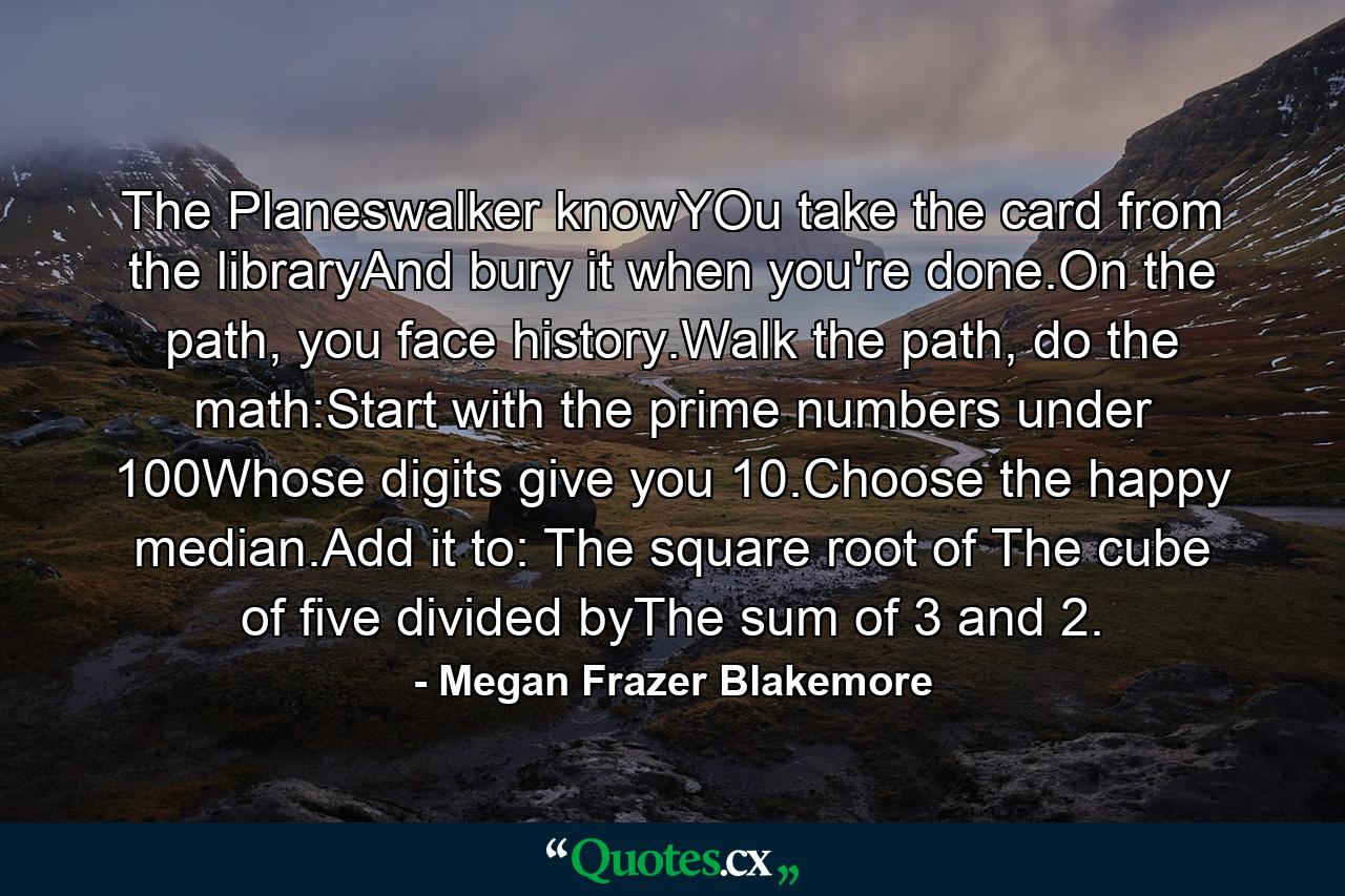 The Planeswalker knowYOu take the card from the libraryAnd bury it when you're done.On the path, you face history.Walk the path, do the math:Start with the prime numbers under 100Whose digits give you 10.Choose the happy median.Add it to: The square root of The cube of five divided byThe sum of 3 and 2. - Quote by Megan Frazer Blakemore