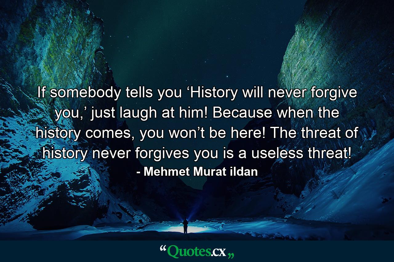 If somebody tells you ‘History will never forgive you,’ just laugh at him! Because when the history comes, you won’t be here! The threat of history never forgives you is a useless threat! - Quote by Mehmet Murat ildan