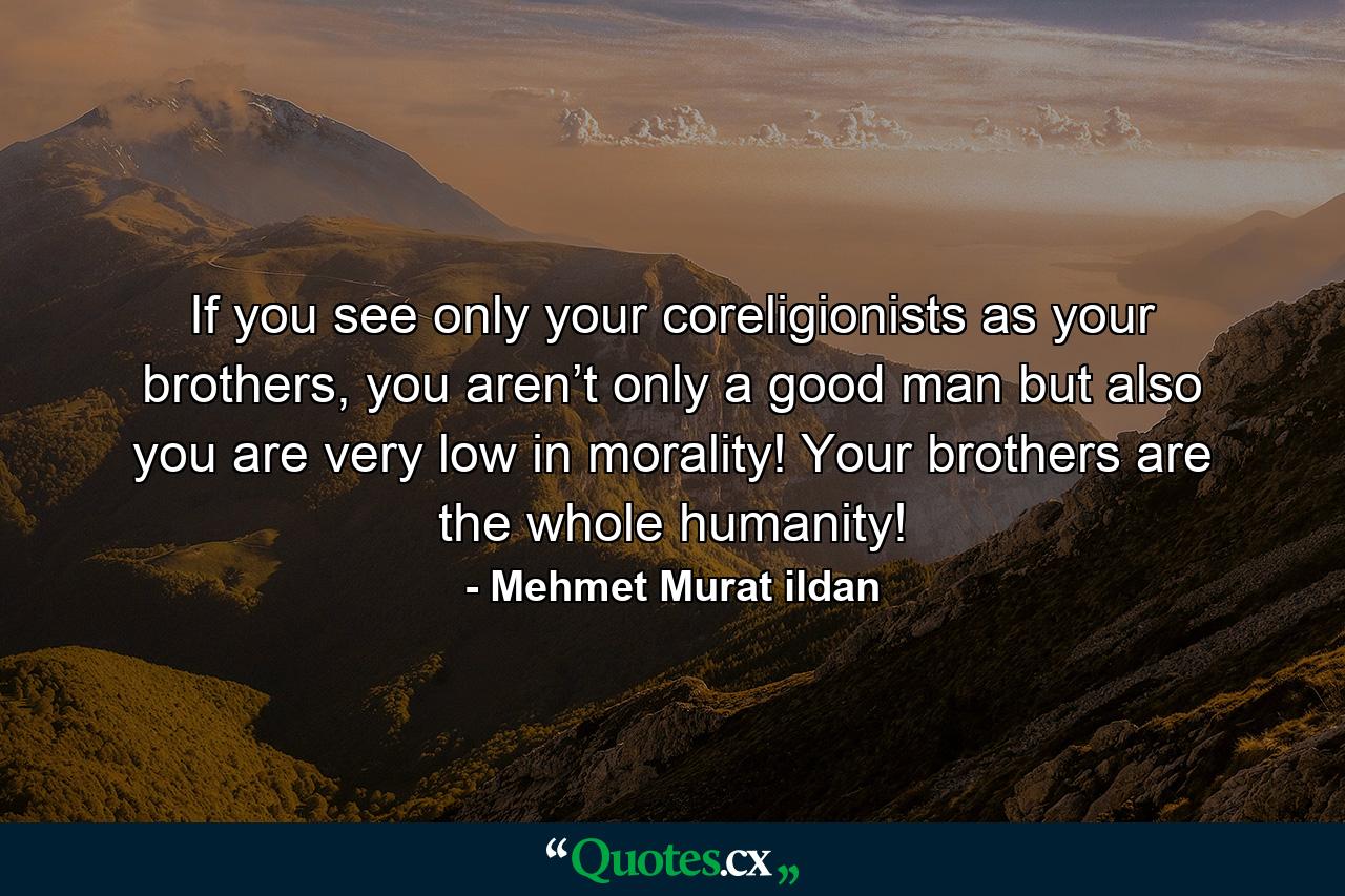 If you see only your coreligionists as your brothers, you aren’t only a good man but also you are very low in morality! Your brothers are the whole humanity! - Quote by Mehmet Murat ildan