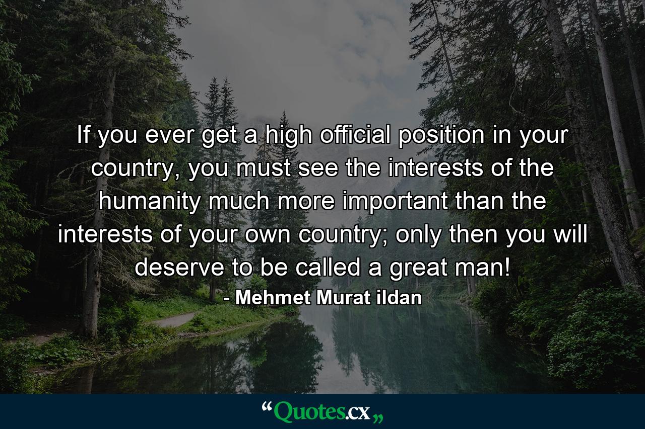 If you ever get a high official position in your country, you must see the interests of the humanity much more important than the interests of your own country; only then you will deserve to be called a great man! - Quote by Mehmet Murat ildan