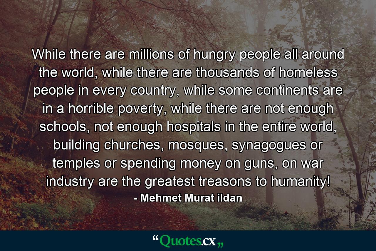 While there are millions of hungry people all around the world, while there are thousands of homeless people in every country, while some continents are in a horrible poverty, while there are not enough schools, not enough hospitals in the entire world, building churches, mosques, synagogues or temples or spending money on guns, on war industry are the greatest treasons to humanity! - Quote by Mehmet Murat ildan